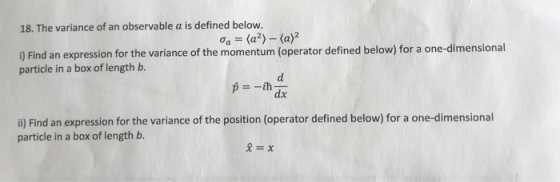 18. The variance of an observable a is defined below. Ta (a2)-(a i) Find an expression for the variance of the momentum (operator defined below) for a one-dimensional particle in a box of length b. dx i) Find an expression for the variance of the position (operator defined below) for a one-dimensional particle in a box of length b.