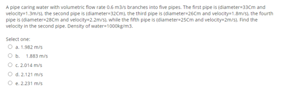 A pipe caring water with volumetric flow rate 0.6 m3/s branches into five pipes. The first pipe is (diameter=33Cm and velocit