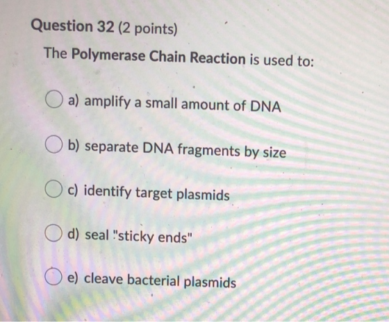Question 32 (2 points) The Polymerase Chain Reaction is used to: O a) amplify a small amount of DNA Ob) separate DNA fragment