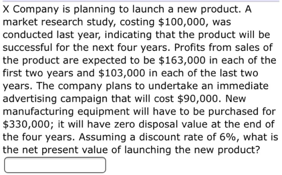 X Company is planning to launch a new product. A market research study, costing $100,000, was conducted last year, indicating