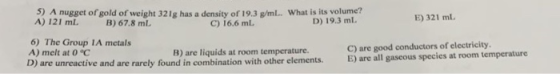 5) A nugget of gold of weight 321g has a density of 19.3 g/mL.. What is its volume? A) 121 ml. B 67.8 mL. E) 321 ml D) 19.3 m