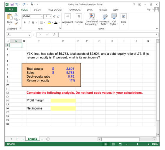 Using the DuPont identity - Excel REVIEW VIEW Sign In HOME INSERT PAGE LAYOUT FORMULAS DATA Calibri 11 A A -A Alignment Number Conditional Format as Cell Paste < Clipboardr A1 FormattingTable Styles- Font Styles Y3K, Inc., has sales of $5,783, total assets of $2,604, and a debt-equity ratio of .75. If its return on equity is 11 percent, what is its net income? 4 Total assets Sales Debt-equity ratio Return on equity 2,604 5,783 0.75 11% 10 Complete the following analysis. Do not hard code values in your calculations. Profit margin Net income 12 13 15 16 17 19 Sheet1 ... G + 100%