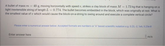 A bullet of mass m = 40 g, moving horizontally with speed v, strikes a clay block of mass M = 1.73 kg that is hanging on a li