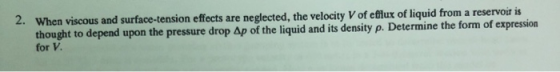 a viscous and surface-tension effects are neglected, the velocity V of eflux of liquid from a reservoiris thought to depend upon the pressure drop Ap of the liquid and its density p. Determine the form of expression for V