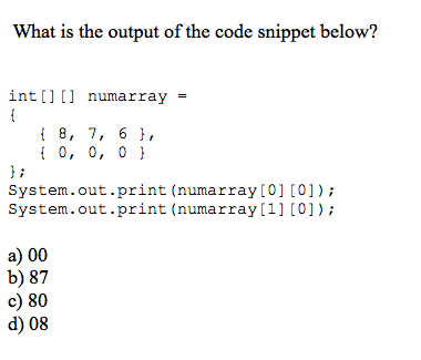 What is the output of the code snippet below? int [ ] [ ] numarray = t 8, 7, 6, 1 0, 0, 0 li System.out.print (numarray [0] [0]) System.out.print (numary System.out.print (numarray to1 to array 1] to]); a) 00 b) 87 c) 80 d) 08
