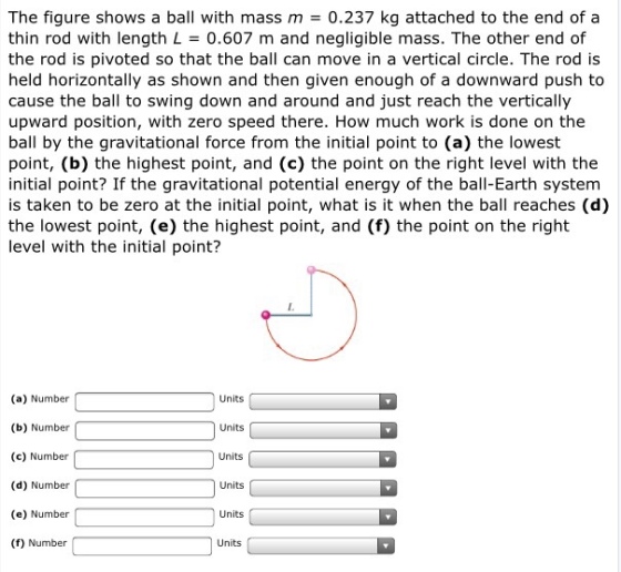 The figure shows a ball with mass m = 0.237 kg attached to the end of a thin rod with length L = 0.607 m and negligible mass. The other end of the rod is pivoted so that the ball can move in a vertical circle. The rod is held horizontally as shown and then given enough of a downward push to cause the ball to swing down and around and just reach the vertically upward position, with zero speed there. How much work is done on the ball by the gravitational force from the initial point to (a) the lowest point, (b) the highest point, and (c) the point on the right level with the initial point? If the gravitational potential energy of the ball-Earth system is taken to be zero at the initial point, what is it when the ball reaches (d) the lowest point, (e) the highest point, and (f) the point on the right level with the initial point? (a) Number (b) Number (c) Number (d) Number (e) Number (f) Number Units Units Units Units Units Units