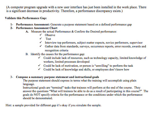 (A computer program upgrade with a new user interface has just been installed in the work place. There is a significant decrease in productivity. Therefore, a performance discrepancy exists.) Validate this Performan ce Gap: 1- 2- Performance Assessment: Generate a purpose statement based on a defined performance gap Performance Assessment Chart A. Measure the actual Performance & Confirm the Desired performance Observe Test VInterview top performers, subject matter expects, novice performers, supervisor VGather data from standards, surveys, occurrence reports, error records, awards and recognition criteria B. Identify the causes for the performance gap: VCould include lack of resources, such as technology capacity, limited knowledge of workers, limited processes developed Could be lack of motivation, or person is unwiling to perform the task Could be lack of knowledge and skills, or employees dont know how 3- Compose a summary purpose statement and instructional goals The purpose statement should express in terms what the training will accomplish using plain language Instructional goals are terminal tasks that trainees will perform at the end of the course. They answer the questions What will trainees be able to do as a result of participating in this course? The goals do NOT specify criteria for the performance or the conditions under which the performance should be demonstrated. Hint: a sample provided for different gap its okay if you simulate the sample.