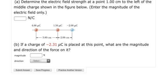 (a) Determine the electric field strength at a point 1.00 cm to the left of the middle charge shown in the figure below. (Enter the magnitude of the electric field only.) N/C 6.00 μC 1.50pC -2.00 8.00 cm1 2.00 cm (b) If a charge of -2.31 uC is placed at this point, what are the magnitude and direction of the force on it? magnitude direction Submit Answer Save ProgressPractice Another Version