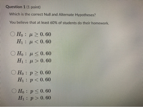 Question 1 (1 point) Which is the correct Null and Alternate Hypotheses? You believe that at least 60% of students do their h
