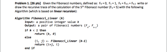 Problem 1. [26 pts] Given the Fibonacci numbers, defined as: Fo 0, F1-1, F k Fk2 write or draw the recursive trace of the calculation of the 5th Fibonacci number (Fs 5) with the following Algorithm (which is based on linear recursion) Algorithm Fibonacci Linear (k) Input: a positive integer value k Output: a pair of Fibonacci numbers (F., F..) if k < 2 then R-1 return (R, e) else (i, j) Fibonacci Linear (R-1) return (itj, i) end if