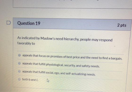 D Question 19 2 pts As indicated by Maslows need hierarchy, people may respond favorably to appeals that focus on promises o