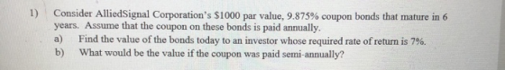1) Consider AlliedSignal Corporations $1000 par value, 9.875% coupon bonds that mature in 6 years. Assume that the coupon on