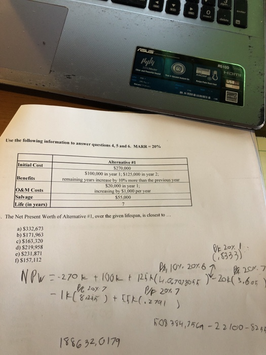 insert R510D USB Use the following information to answer questions 4.5 and 6. MARR-20% Initial Cost Benefits O&M Costs Alternative #1 $270,000 S100,000 in year I; $125,000 in year 2 remainingyearsincrease by 10%morethanthe previousyear S20,000 in year increasing by $1,000 per year Salvage $55,000 Life (in years) The Net Present Worth of Alternative #1, over the given lifespan. is closest to a) $332,673 b)S171963 c) $163,320 d) $219,958 e) $231,87 fS157,112 333) , 10% 20,6 2017 2 74 386 32,0179