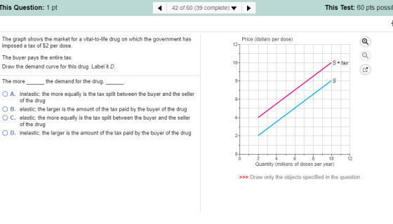 This Test: 60 pts possil This Question: 1 pt 42 of 60 (39 complete) Price (dollars per dose) The graph shows the market for a vital-to-life drug on which the government has imposed a tax of $2 per dose The buyer pays the entire tax. Draw the demand curve for this drug. Label it D The more_ O A. inelastic, the more equally is the tax split between the buyer and the seller O B. elastic, the larger is the amount of the tax paid by the buyer of the drug O C. elastic, the more equally is the tax split between the buyer and the seller O D. inelastic, the larger is the amount of the tax paid by the buyer of the drug S+tax the demand for the drug of the drug of the drug 10 12 Quantity (millions of doses per year) Draw only the objects specified in the question.