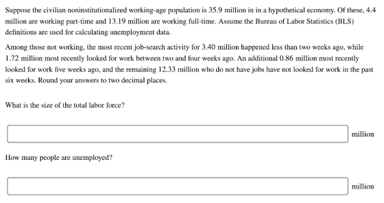 Suppose the civilian noninstitutionalized working-age population is 35.9 million in in a hypothetical economy. Of these, 4.4 million are working part-time and 13.19 million are working full-time. Assume the Bureau of Labor Statistics (BLS) definitions are used for calculating unemployment data. Among those not working, the most recent job-search activity for 3.40 million happened less than two weeks ago, while 1.72 million most recently looked for work between two and four weeks ago. An additional 0.86 million most recently looked for work five weeks ago, and the remaining 12.33 million who do not have jobs have not looked for work in the past six weeks. Round your answers to two decimal places What is the size of the total labor force? million How many people are unemployed? million