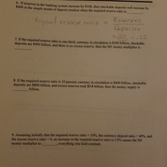 6. If reserves in the banking system increase by $100, then checkable deposits will increase by $400 in the simple model of deposit creation when the required reserve ratio is eserve retioKeserves De posi+s 7. If the required reserve ratio is one-third, curreney in circulation is $300 billion, checkable deposits are $900 billion, and there is no excess reserve, then the MI money multiplier is 8. If the required reserve ratio is 10 percent, currency in circulation is $400 billion, ch deposits are $800 billion, and excess reserves total $0.8 billion, then the money supply is billion. 9. Assuming initially that the required reserve ratio 10%, the currency-deposit ratio-40%, and the excess reserve ratio = 0, an increase in the required reserve ratio to 15% causes the MI money multiplier toeverything else held constant.