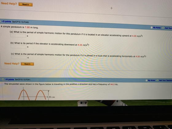 Need Help?Read -3 points SerCP10 13 P.040. A simple pendulum is 7.00 m long My Notes Ask Your (a) What is the period of simple harmonic motion for this pendulum if it is located in an elevator accelerating upward at 4.55 m/s (b) What is its period if the elevator is accelerating downward at 4.55 m/s of simple harmonic motion for the pendulum if it is placed in a truck that is accelerating horizontally at 4.55 m/s2 Need Help? Pasd h My Notas Ask Your Teache -4 points SerCP10 13.P041. The sinusoidal wave shown in the figure below is traveling in the positive x-direction and has a frequency of 44.0 Hz ΛΛ -8.26 m