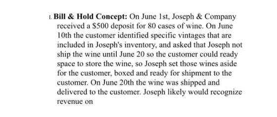 I. Bil & Hold Concept: On June 1st, Joseph & Company received a $500 deposit for 80 cases of wine. On June 10th the customer identified specific vintages that are included in Josephs inventory, and asked that Joseph not ship the wine until June 20 so the customer could ready space to store the wine, so Joseph set those wines aside for the customer, boxed and ready for shipment to the customer. On June 20th the wine was shipped and delivered to the customer. Joseph likely would recognize revenue on