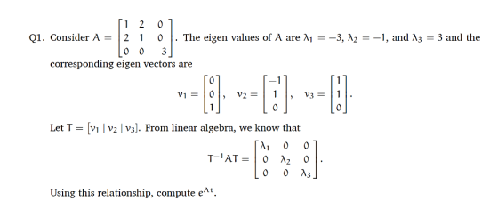 Q1. Consider A = | 2 1 0 | . The eigen values of A are λ1 =-3, λ2 =-1, and λ3 = 3 and the 0 0 -3 corresponding eigen vectors are Let T- vi | v2 l v31. From linear algebra, we know that 0 0 A3 Using this relationship, compute eAt.