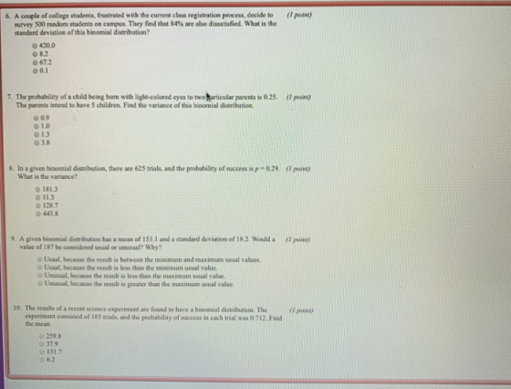 6. A couple of college students, frustrated with the current class registration process, decide to ( point survey 500 random students on campus. They find that 84% are also dissatisfied. What is the standard deviation of this binomial distribution? ● 420.0 08.2 67.2 О 0.1 7. The probability of a child being born with light-colored eyes to two articular parents is 0.25. The parents intend to have 5 children. Find the variance of this binonial distribution. point) 00.9 01.0 О 1.3 03.8 8. In a given binomial distribution, there are 625 trials, and the probability of success is p 0.29. ( point What is the variance? 0181.3 0 113 128.7 Ο 443.8 9. A given binornial distribution has a mean of 153.1 and a standard deviation of 18.2. Would a (1 point value of 187 be considered usual or unusual? Why? Usual, because the result is between the minimum and maximum usual values o Usual, because the result is less than the minimum usual value Unusual, because the result is less than the maximum usual value O Uausual, because the result is greater than the maximum usual value. 10. The results of a recent science experiment are found to have a binomial distribution. The poist experiment consisted of 185 trials, and the probability of success in cach trial was 0.712. Find the mean. 259.8 37.9 131.7 O 62