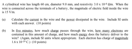 A cylindrical wire has length 60 cm, diameter 9.0 mm, and resistivity 3.0 x 10-4 2m. When the wire is connected across the te