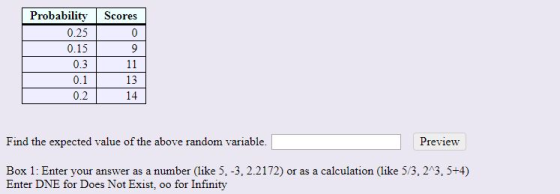 Probability Scores 0.25 0 0.15 9 0.3 11 0.1 13 0.2 14 Preview Find the expected value of the above random variable. Box 1: En