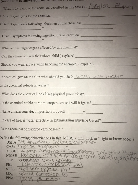 lron the bu Questions to be answered 1. What is the name of the chemical described in this MSDS ? . Give 2 synonyms for the chemical Anylere lyco Give 3 symptoms following inhalation of this chemical . Give 3 symptoms following ingestion of this chemical What are the target organs effected by this chemical? Can the chemical harm the unborn child ( explain) Should you wear gloves when handling the chemical ( explain ) If chemical gets on the skin what should you do? wash wth wale Is the chemical soluble in water? What does the chemical look like( physical properties)? Is the chemical stable at room temperature and will it ignite? Name 2 hazardous decomposition products+ In case of fire, is water effective in extinguishing Ethylene Glycol? Is the chemical considered carcinogenic? Define the following abbreviations in this MSDS:(hint; look in right to know book tional sabefua Tzv th PPM Mulion