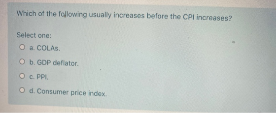 Which of the following usually increases before the CPI increases? Select one: O a. COLAs. O b. GDP deflator. O c. PPI. O d.