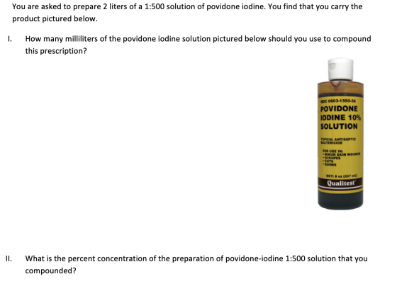 You are asked to prepare 2 liters of a 1:500 solution of povidone iodine. You find that you carry the product pictured below.
