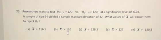 25. Researchers want to test Ho: j = 120 Vs. Ha: > 120, at a significance level of 0.04. A sample of size 64 yielded a sample