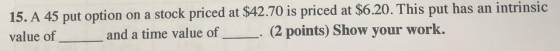 15. A 45 put option on a stock priced at $42.70 is priced at $6.20. This put has an intrinsic (2 points) Show your work. and