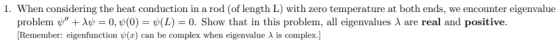 1. When considering the heat conduction in a rod (of length L) with zero temperature at both ends, we encounter eigenvalue problem ψt λψ = 0, ψ(0) = ψ(L) = 0. Show that in this problem, all eigenvalues λ are real and positive [Remember: eigenfunction (x) can be complex when eigenvalue λ is complex.]