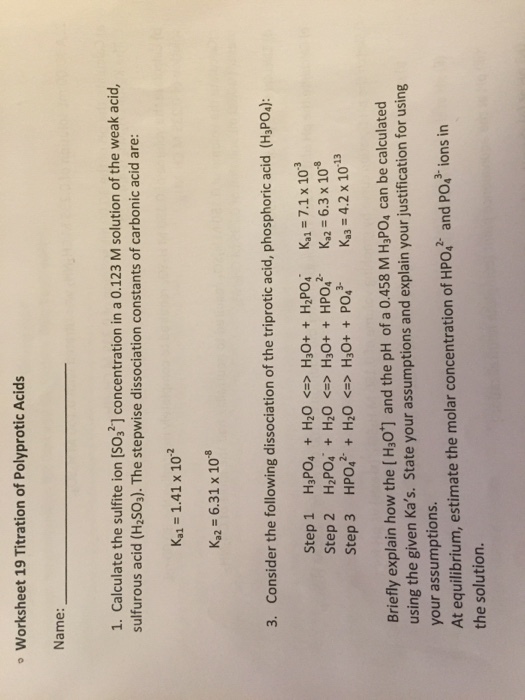 Worksheet 19 Titration of Polyprotic Acids Name: 1. Calculate the sulfite ion [SO3] concentration in a 0.123 M solution of the weak acid, sulfurous acid (H2SO3). The stepwise dissociation constants of carbonic acid are: Ka1 1.41 x 102 Ka2-6.31 x 108 3. Consider the following dissociation of the triprotic acid, phosphoric acid (HsPOs): Step 1 H3POa + H2O <=> H30+ + H2PO4, Step 2 HP0i + H2O <=> H30+ + HP042- Step 3 HPO42-+ H2O <-> H3O+ + PO43- Kal=7.1 x 10-3 Ka2-6.3 x 10-8 Kg = 4.2 x 10-13 Briefly explain how the [Hs0] and the pH of a 0.458 M H3PO4 can be calculated using the given Kas. State your assumptions and explain your justification for using your assumptions. At equilibrium, estimate the molar concentration of HPo,2 and PO,3 ions in the solution.
