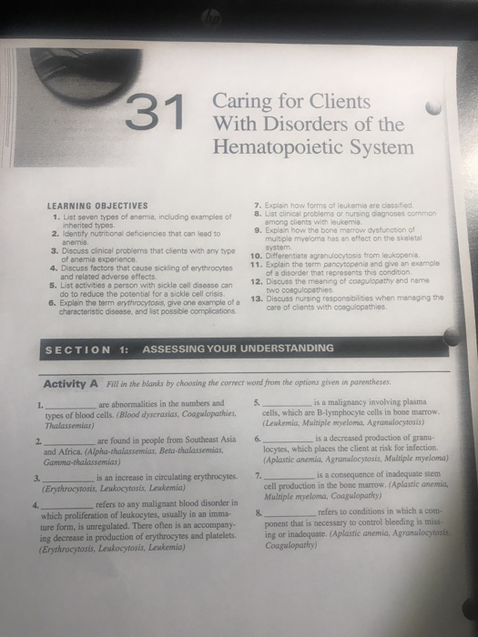 Caring for Clients With Disorders of the Hematopoietic Systemm 7. Explain how forms of leukemia are classified 8. List clinical problems or nursing diagnoses common LEARNING OBJECTIVES 1. List seven types of anemia, including examples of nherited types 2. Identify nutritional deficiencies that can lead to among clients with leukemia 9. Explain how the bone marrow dysfunction of multiple myeloma has an effect on the skeletal system 10. Differentiate agranulocytosis from leukopenia 11. Explain the term pancytopenia and give an example 3. Discuss clinical problems that clients with any type of anemia experience. 4. Discuss factors that cause sickding of erythrocytes of a disorder that represents this condition. two coagulopathies care of clients with cosgulopathies and related adverse effects. 12. Discuss the meaning of coagulopathy and name 5. List activities a person with sickle cell disease can do to reduce the potential for a sickle cell crisis. 6. Explain the term erythrocytosis, give one example of a 13. Discuss nursing responsibilities when managing the characteristic disesse, and list possible complications SECTION 1: ASSESSING YOUR UNDERSTANDING Activity A Fill in the blanks by choosing the correct word from the options given in parentheses are abnormalities in the numbers and 5 is a malignancy involving plasma types of blood cells. (Blood dyscrasias, Coagulopathies,cells, which are B-lymphocyte cells in bone marrow Thalassemias) Leukemia, Multiple myeloma, Agranudocytosis) 2. are found in people from Southeast Asia 6 is a decreased production of granu- locytes, which places the client at risk for infection. and Africa. (Alpha-thalassemias, Beta thalassemias Gamma-thalassemias) Aplastic anemia, Agranulocytosis, Mulriple myeloma) cell production in the bone marrow. (Aplastic anemia, ponent that is necessary to control bleeding is miss- is an increase in circulating erythrocytes. 7. is a consequence of inadequate stem 3. Erythrocytosis, Leukocytosis, Leukemia) refers to any malignant blood disorder in Muiple myeloma, Coagulopathy) which proliferation of leukocytes, usually in an imma8 refers to ture form, is unregulated. There often is an accompany- ing decrease in production of erythrocytes and platelets. ing or inadequate. (Aplastic anemia, Agranulocytosis Erythrocytosis,Lewkocytosis, Leukemia) Coagulopathy)