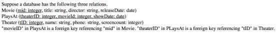 Suppose a database has the following three relations Movie (mid: integer, title: string, director: string, relcaseDate: date) PlaysAt (theaterID: integer. movieId:integer. showDate: date) Theater (tID: integer, name: string, phone: string, screencount: integer) movielD in PlaysAt is a foreign key referencing mid in Movie. theaterlD in PLaysAt is a foreign key referencing tID in Theater.