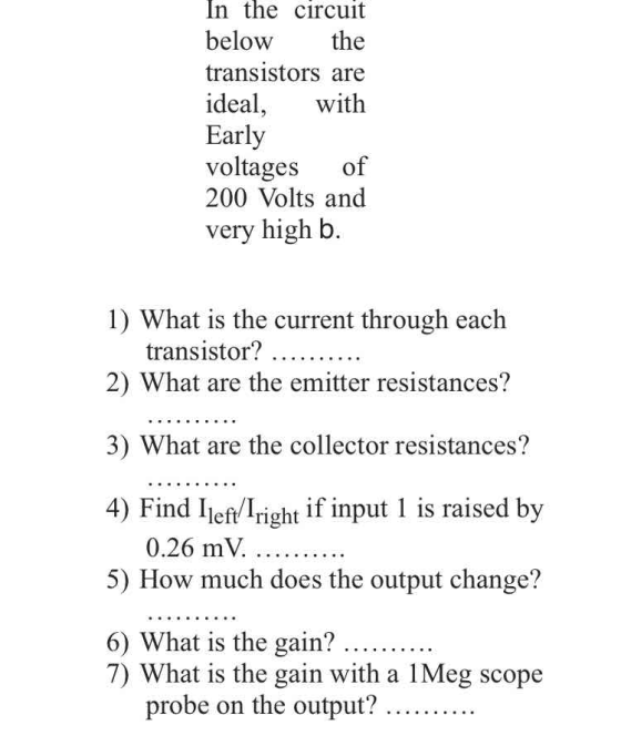 In the circuit below the transistors are ideal, with Early voltages of 200 Volts and very high b. 1) What is the current through each transistor? 2) What are the emitter resistances? 3) What are the collector resistances? 4) Find Ileft Iright if input 1 is raised by 0.26 mV. 5) How much does the output change? 6) What is the gain? 7) What is the gain with a 1Meg scope probe on the output? ..........
