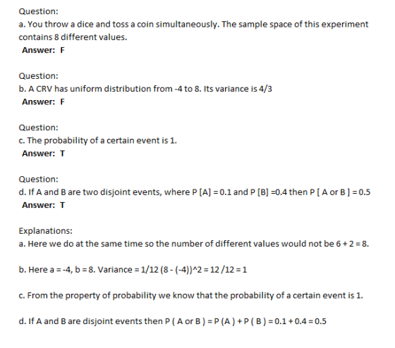 Question: a. You throw a dice and toss a coin simultaneously. The sample space of this experiment contains 8 different values. Answer: F Question: b. A CRV has uniform distribution from -4 to 8. Its variance is 4/3 Answer: F Question: c. The probability of a certain event is 1 Answer: T Question: d. If A and B are two disjoint events, where PIA-0.1 and P [B] =0.4 then P [ A or B-0.5 Answer: T Explanations a. Here we do at the same time so the number of different values would not be 6 +2-8 b. Here a--4, b 8. Variance 1/12 (8- (-4))A2 12/12 1 c. From the property of probability we know that the probability of a certain event is 1. d. If A and B are disjoint events then P (A or B) P(A)+P (B) 0.1+0.4 0.5