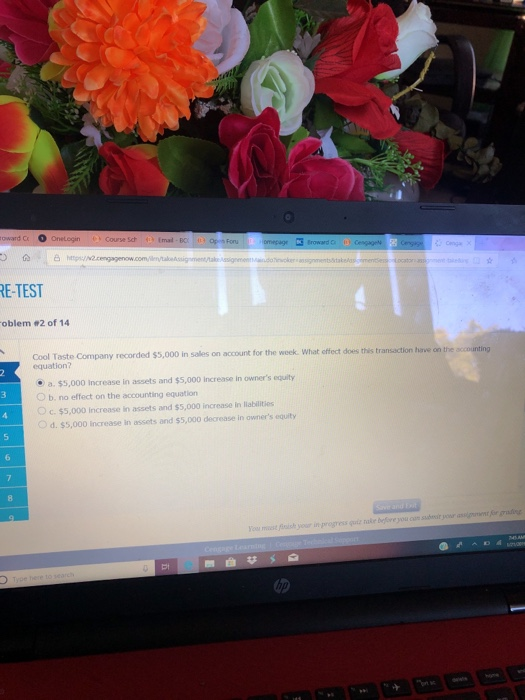 oward Cr。 mal BO E-TEST oblem #2 of 14 Cool Taste Company recorded s5,o00 in sales on account for the week What offect doesthis transaction have on the accounting equation? e a. $5,000 increase in assets and $5,000 Increase in owners equity O b. no effect on the accounting equation Oc. $5,000 Increase in assets and $5,000 increase in Ilabilities Od. $5,000 increase in assets and s5,000 decrease in owners equity subeir your assigent gdig ou miest fioh your in progress guit take before you cum