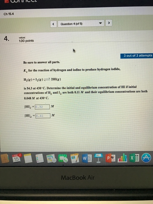 Ch 15.4. Question 4 (of 5) 100 points 3 out of 3 attempts Be sure to answer all parts. Ae for the reaction of hydrogen and iodine to produce hydrogen iodide, 2HI(g) H2(g) I20g) is 54.3 at 430 C. Determine the initial and equilibrium concentration ofHIifinitial concentrations of H, and I2 are both 0.11 M and their equilibrium concentrations are both 0.048 M at 430 C. IHIli 0.32 HIle 0.41 M MacBook Air