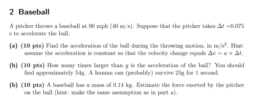 2 Baseball A pitcher throws a baseball at 90 mph (40 m/s). Suppose that the pitcher takes At-0.07 s to accelerate the ball. (a) (10 pts) Find the acceleration of the ball during the throwing motion, in m/s2. Hint (b) (10 pts) How many times larger than g is the acceleration of the bal? You should (b) (10 pts) A baseball has a mass of 0.14 kg. Estimate the force exerted by the pitcher assume the acceleration is constant so that the velocity change equals Δν = a × Δ find approximately 54g. A human can (probably) survive 25g for 1 second. on the ball (hint: make the same assumption as in part a).