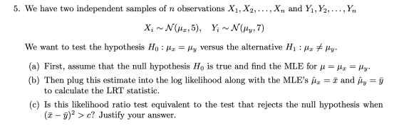 5. We have two independent samples of n observations X1, X2, .. . , Xn and Yı, Y2,.. . , Yn We want to test the hvpothesis H 0 : μΧ-My versus the alternative H1 : μΧ * My (a) First, assume that the null hypothesis Ho is true and find the MLE for μ-Ac-My (b) Then plug this estimate into the log likelihood along with the MLEs μχ-x and My-- to calculate the LRT statistic (c) Is this likelihood ratio test equivalent to the test that rejects the null hypothesis when (x-ỹ) 2 〉 c? Justify your answer