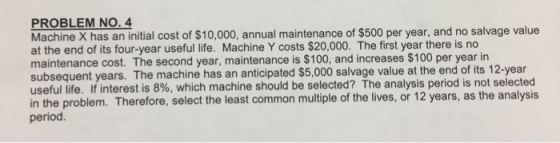 PROBLEM NO. 4 Machine X has an initial cost of $10,000, annual maintenance of $500 per year, and no salvage value at the end of its four-year useful life. Machine Y costs $20,000. The first year there is no maintenance cost. The second year, maintenance is $100, and increases $100 per year in subsequent years. The machine has an anticipated $5,000 salvage value at the end of its 12-year useful life. If interest is 8%, which machine should be selected? The analysis period is not selected in the problem. Therefore, select the least common multiple of the lives, or 12 years, as the analysis period