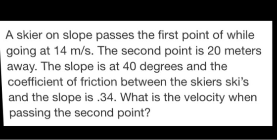 A skier on slope passes the first point of while going at 14 m/s. The second point is 20 meters away. The slope is at 40 degrees and the coefficient of friction between the skiers skis and the slope is.34. What is the velocity when passing the second point?