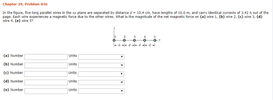 Chapter 29, Problem 036 In the figure, five long parallel wires in the xy plane are separated by distance d 10.4 cm, have lengths of 10.0 m, and carry identical currents of 3.42 A out of the page. Each wire experiences a magnetic force due to the other wires. What is the magnitude of the net magnetic force on (a) wire 1, (b) wire 2, (c) wire 3, (d) wire 4, (e) wire 5? (a) Number (b) Number (c) Number (d) Number (e) Number| Units Units Units Units Units