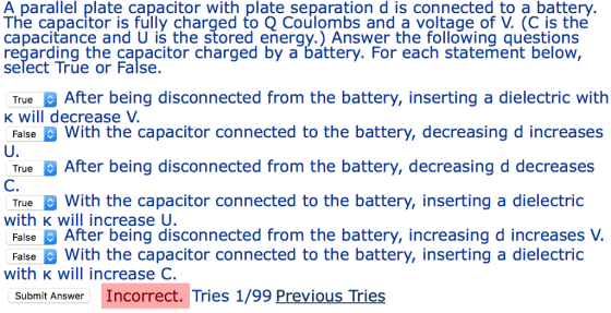 A parallel plate capacitor with plate separation d is connected to a battery The capacitor is fully charged to O Coulombs and a voltage of V. (C is the capacitance and U is the stored energy.) Answer the following questions regarding the capacitor charged by a battery. For each statement below select True or False TrueAfter being disconnected from the battery, inserting a dielectric with K will decrease V FalseWith the capacitor connected to the battery, decreasing d increases U. True After being disconnected from the battery, decreasing d decreases TrueWith the capacitor connected to the battery, inserting a dielectric False After being disconnected from the battery, increasing d increases V C. with K will increase U FalseWith the capacitor connected to the battery, inserting a dielectric with k will increase C. Submit Answer Incorrect. Tries 1/99 Previous Tries