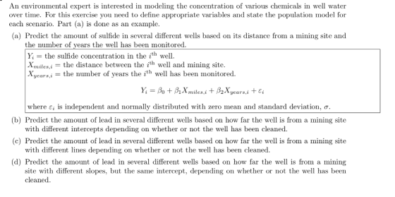 An environmental expert is interested in modeling the concentration of various chemicals in well water over time. For this exercise you need to define appropriate variables and state the population model for each scenario. Part (a) is done as an example. (a) Predict the amount of sulfide in several different wells based on its distance from a mining site and the number of years the well has been monitored. Y the sulfide concentration in the ith well. Xmiles,i-the distance between the ith well and mining site. Xyearsj -the number of years the ith well has been monitored. (b) Predict the amount of lead in several different wells based on how far the well is from a mining site (c) Predict the amount of lead in several different wells based on how far the well is from a mining site (d) Predict the amount of lead in several different wells based on how far the well is from a mining where є¡ is independent and normally distributed with zero mean and standard deviation, ơ with different intercepts depending on whether or not the well has been cleaned. with different lines depending on whether or not the we has been cleaned. site with different slopes, but the same intercept, depending on whether or not the well has been cleaned.