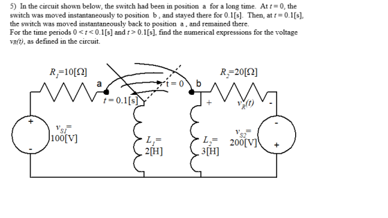 5) In the circuit shown below, the switch had been in position a for a long time. At t-0, the switch was moved instantaneously to position b, and stayed there for 0.1[s]. Then, at t0.1[s] the switch was moved instantaneously back to position a, and remained there For the time periods 0t<0.1[s] and t> 0.1[s], find the numerical expressions for the voltage vR(t), as defined in the circuift. R,-10[Ω] S1 100[V] S2 L2 200V] 3H 2H]