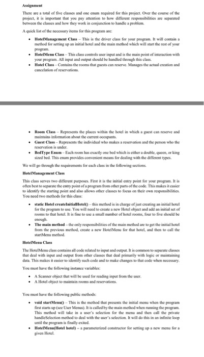 There are a sotall of five classes and one enum required for this project. Over the course of the projeet, it is important that you pay attention to how different responsibilities are separaled between the classes and how they work in coejuncticn to handle a probiem A quick list of the necessary items for this peogram are HotelManagement Class This is the driver class foe your peogram It will cntain a methed for setting up an initial hotel and the main method which will stant the rest of your peogram. HotelMen-Class-This class controls user input ans the main your program. All input and output should be handled theough this class. ? nt of interaction with Hotel Class-Contains the rooms that guests can reserve. Manages the actial creation and Room Class-Represents the places within the hotel in which a guest can reserve and maintains information about the current occupants. Guest Class-Represents the individual who makes a reservation and the person who the reservation is under BedType Enum-Each room has exacily one bed which is either a double, queen or king sized bed. This enum provides comvenient means for dealing with the different types We will go through the requirements for each class in the following sections This class serves two diflerent purposes. First is the initial entry point for your program. It is often best to separate the entry point of a program from other parts of the code. This makes it easier to identify the starting point and also allows other classes to focus on their own responsibilities You need two methods for this class static Hetel createlnitialHotel -this method is in charge of jus creating an initial hote for the program to use. You will need to create a new Hotel object and add an initial set of rooms to that hotel. It is fine to use a small number ofhoecl room four to five should be The main methed-the only responsibilities of the main method are to get the initial hotel from the previous method, create a new Hotel Menu foe that hotel, and then to call the startMenu method HotelMenu Class The HotelMenu class contains all code related to input and output. It is common to separale classes that deal with input and output from other classes that deal peimanly with logic or maintaining data This makes it easier to identify sach code and to make changes to that code when necessary You must have the following instance variables: Scanner ebjeet that will be used for reading input from the user A Hotel object to maintain rooms and reservations A You must have the following public methods: . void startMenu0-This is the method that presents the initial menu when the program first starts up (see User Menus). I is called by the main method when running the program This method will take in a users seloction for the menu and then cal the private handleSelection method to deal with the users selection. It will do this in an infimie loop until the peogram is fisally exited Hotelenu(Hotel hotel)- a parameterized constractor for setting up a new menu for a given Hotel