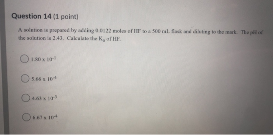 Question 14 (1 point) A solution is prepared by adding 0.0122 moles of HF to a 500 ml flask and diluting to the mark. The pH
