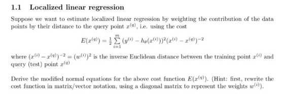 linear regression 1.1 Localized Suppose we want to estimate localized linear regression by weighting the contribution of the data points by their distance to the query pointr,i.e. using the cost i=1 where (r)-2(is the inverse Euclidean distance between the training point and query (test) point Derive the modified normal equations for the above cost function E(r(a)). (Hint: first, rewrite the cost function in matrix/vector notation, using a diagonal matrix to represent the weights w).